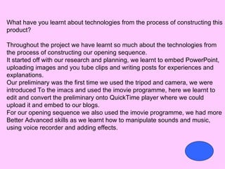 What have you learnt about technologies from the process of constructing this
product?

Throughout the project we have learnt so much about the technologies from
the process of constructing our opening sequence.
It started off with our research and planning, we learnt to embed PowerPoint,
uploading images and you tube clips and writing posts for experiences and
explanations.
Our preliminary was the first time we used the tripod and camera, we were
introduced To the imacs and used the imovie programme, here we learnt to
edit and convert the preliminary onto QuickTime player where we could
upload it and embed to our blogs.
For our opening sequence we also used the imovie programme, we had more
Better Advanced skills as we learnt how to manipulate sounds and music,
using voice recorder and adding effects.
 
