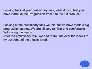 Looking back at your preliminary task, what do you feel you
have learnt in the Progression from it to the full product?


Looking at the preliminary task we felt that we have made a big
progression as now We are all very familiar and comfortable
With using the imacs.
After the preliminary task we had more time over the weeks to
try out some of the effects listed.
 