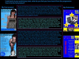 Look back at your preliminary task, what do you feel you have learnt from the progression from it to the full product? My final product My Preliminary As you can see from my final products there are many different changes from my preliminary and my final products.  This is because my knowledge has been improving through out the course and this meant that when I fist started I didn’t know much bout the technology meaning that I couldn’t do many effective things on my prelim. I have also made improvements because I did a lot more research before doing my final product so I could improve on conventions and also what is professional in the magazine industry.  Firstly, I feel like i didn’t do my research properly for my prelim because I was just starting media studies. This meant I didn’t get to see the layout or the styles of school magazines. This meant that my efforts were poor. But for my final product I think that I have done lots of research which means I have been able to look the fonts, pictures, language, style, layout and ideas from other magazines. This also meant that I could see the conventions that were used in every magazine throughout the music magazine industry.  I feel that when making my prelim I didn’t use my time well which meant that I had to rush my prelim because this meant that my prelim wasn’t as good as other peoples. But I learnt from this mistake and throughout the media studies course from that I used my time well and always gave my work in on time and to the best of my ability. I think that I used most of my time looking for a good font and picture for my prelim. I think that this also carried on to my final product because it took me a lot of time to get motivated to do my pictures so I thought that this task was time consuming. But I helped my self with having all of my magazines done and only having to put the pictures in place. The thing that helped me with that was the layouts I had to do before hand and also doing the mock ups.  I thought that after I had used fireworks for the first time for my prelim and saw that my prelim wasn’t as good as everybody else's I used my time wisely to get to know the programme better which helped me for my final products as I was able to adapt to what I was doing and doing in the time we had. This was because I didn’t look around fireworks to get to know it better I just did my products which meant that they were simple and had no effects. I think that this course has be 