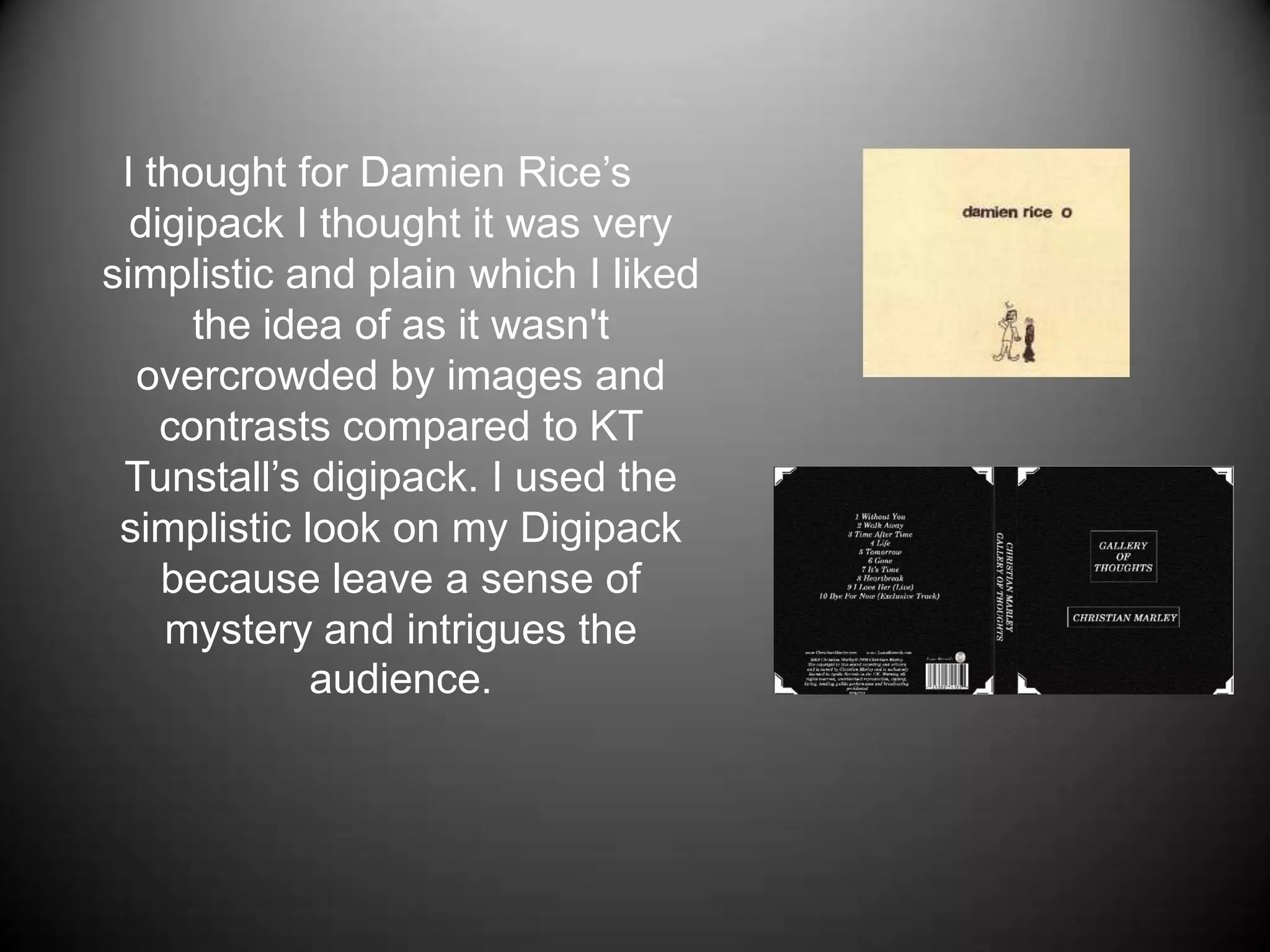 I thought for Damien Rice’s digipack I thought it was very simplistic and plain which I liked the idea of as it wasn't overcrowded by images and contrasts compared to KT Tunstall’s digipack. I used the simplistic look on my Digipack because leave a sense of mystery and intrigues the audience.