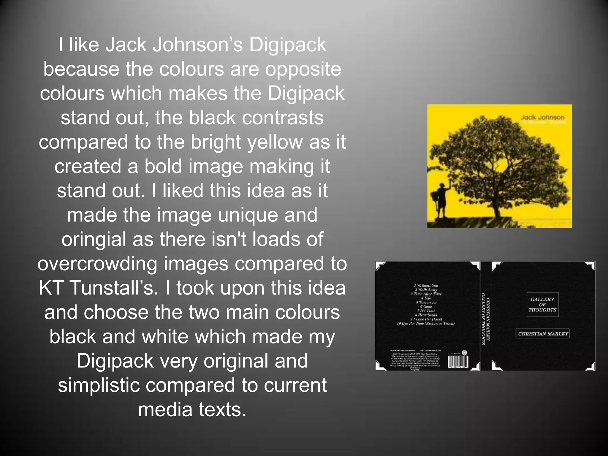 I like Jack Johnson’s Digipack because the colours are opposite colours which makes the Digipack stand out, the black contrasts compared to the bright yellow as it created a bold image making it stand out. I liked this idea as it made the image unique and oringial as there isn't loads of overcrowding images compared to KT Tunstall’s. I took upon this idea and choose the two main colours black and white which made my Digipack very original and simplistic compared to current media texts.
