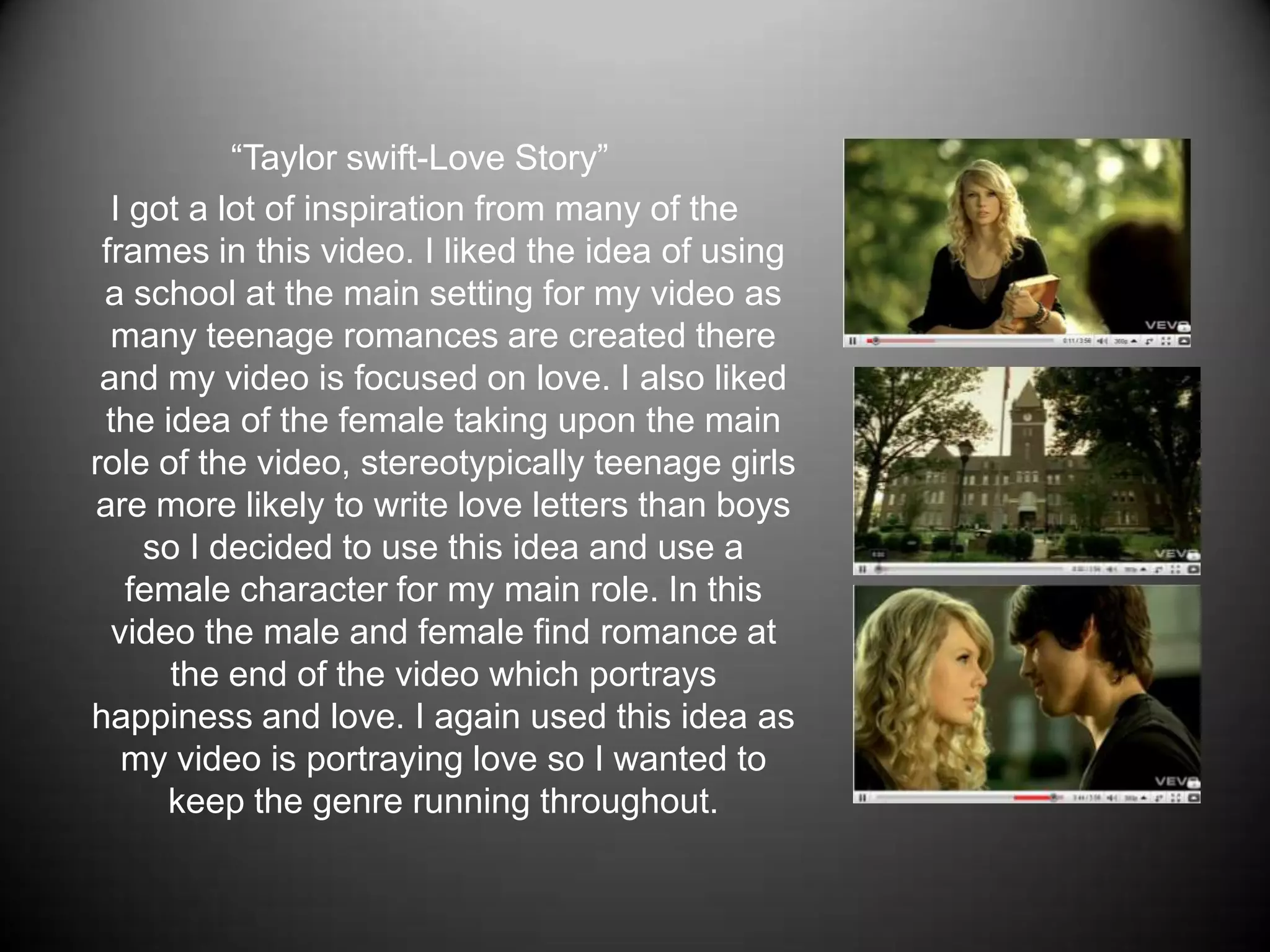 “Taylor swift-Love Story” I got a lot of inspiration from many of the frames in this video. I liked the idea of using a school at the main setting for my video as many teenage romances are created there and my video is focused on love. I also liked the idea of the female taking upon the main role of the video, stereotypically teenage girls are more likely to write love letters than boys so I decided to use this idea and use a female character for my main role. In this video the male and female find romance at the end of the video which portrays happiness and love. I again used this idea as my video is portraying love so I wanted to keep the genre running throughout.