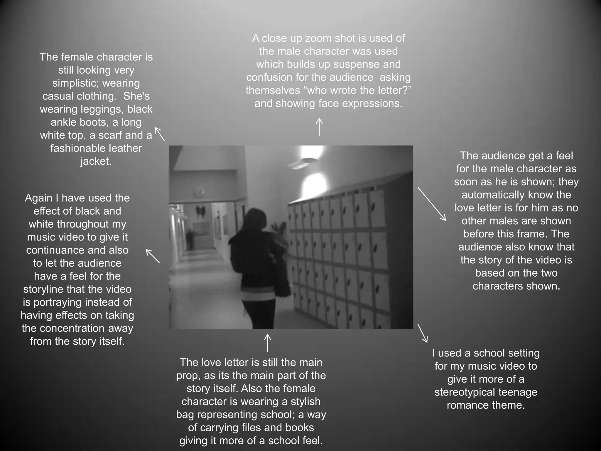 A close up zoom shot is used of the male character was used which builds up suspense and confusion for the audience  asking themselves “who wrote the letter?” and showing face expressions.The female character is still looking very simplistic; wearing casual clothing.  She's wearing leggings, black ankle boots, a long white top, a scarf and a fashionable leather jacket.The audience get a feel for the male character as soon as he is shown; they automatically know the love letter is for him as no other males are shown before this frame. The audience also know that the story of the video is based on the two characters shown.Again I have used the effect of black and white throughout my music video to give it continuance and also to let the audience have a feel for the storyline that the video is portraying instead of having effects on taking the concentration away from the story itself. I used a school setting for my music video to give it more of a stereotypical teenage romance theme. The love letter is still the main prop, as its the main part of the story itself. Also the female character is wearing a stylish bag representing school; a way of carrying files and books giving it more of a school feel.