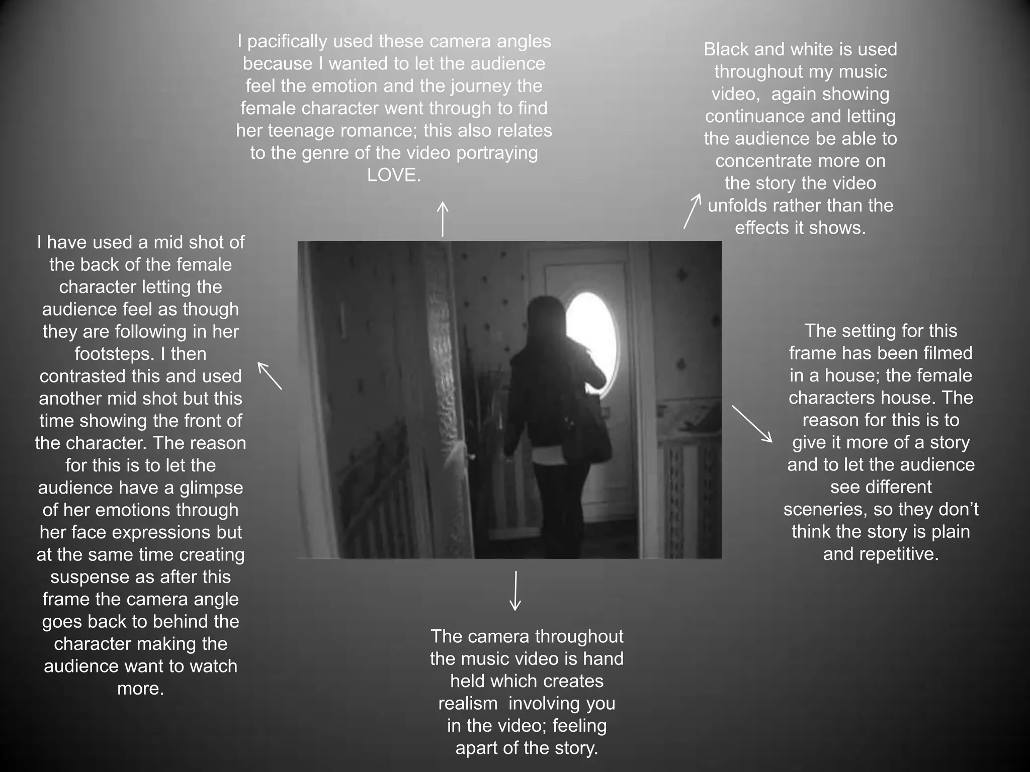 I pacifically used these camera angles because I wanted to let the audience feel the emotion and the journey the female character went through to find her teenage romance; this also relates to the genre of the video portraying  LOVE.Black and white is used throughout my music video,  again showing continuance and letting the audience be able to concentrate more on the story the video unfolds rather than the effects it shows.I have used a mid shot of the back of the female character letting the audience feel as though they are following in her footsteps. I then contrasted this and used another mid shot but this time showing the front of the character. The reason for this is to let the audience have a glimpse of her emotions through her face expressions but at the same time creating suspense as after this frame the camera angle goes back to behind the character making the audience want to watch more.The setting for this frame has been filmed in a house; the female characters house. The reason for this is to give it more of a story and to let the audience see different sceneries, so they don’t think the story is plain and repetitive.The camera throughout the music video is hand held which creates realism involving you in the video; feeling apart of the story. 