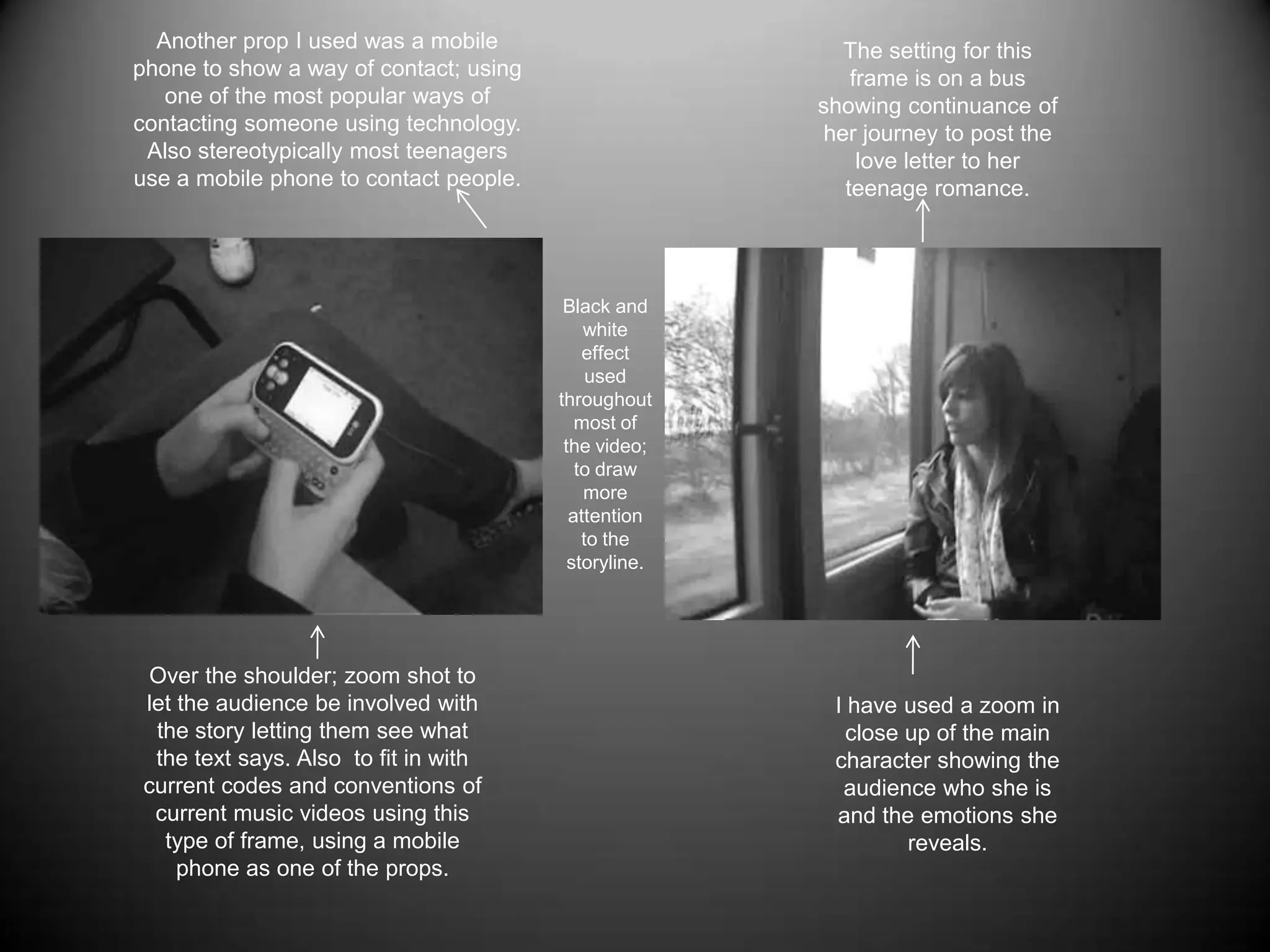Another prop I used was a mobile phone to show a way of contact; using one of the most popular ways of contacting someone using technology. Also stereotypically most teenagers use a mobile phone to contact people.The setting for this frame is on a bus showing continuance of her journey to post the love letter to her teenage romance.Black and white effect used throughout most of the video; to draw more attention to the storyline.Over the shoulder; zoom shot to let the audience be involved with the story letting them see what the text says. Also  to fit in with current codes and conventions of current music videos using this type of frame, using a mobile phone as one of the props.I have used a zoom in close up of the main character showing the audience who she is and the emotions she reveals.