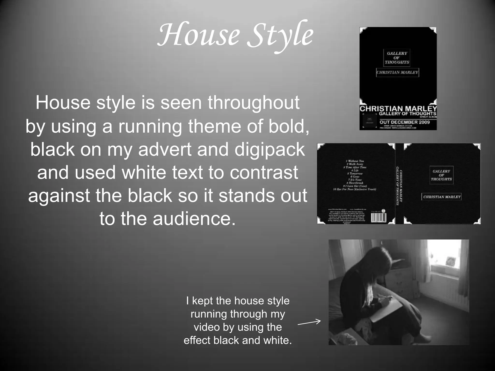House StyleHouse style is seen throughout by using a running theme of bold, black on my advert and digipack and used white text to contrast against the black so it stands out to the audience. I kept the house style running through my video by using the effect black and white.