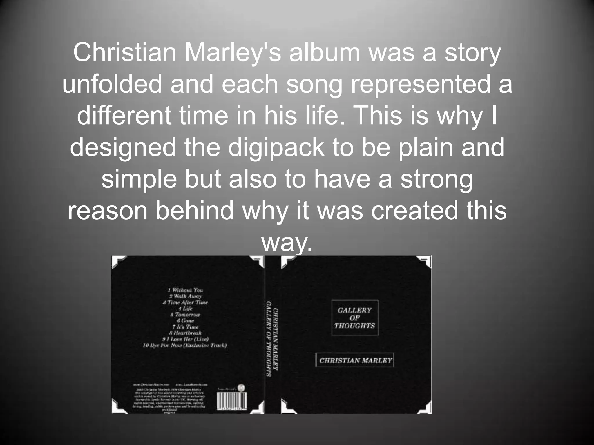    Christian Marley's album was a story unfolded and each song represented a different time in his life. This is why I designed the digipack to be plain and simple but also to have a strong reason behind why it was created this way.