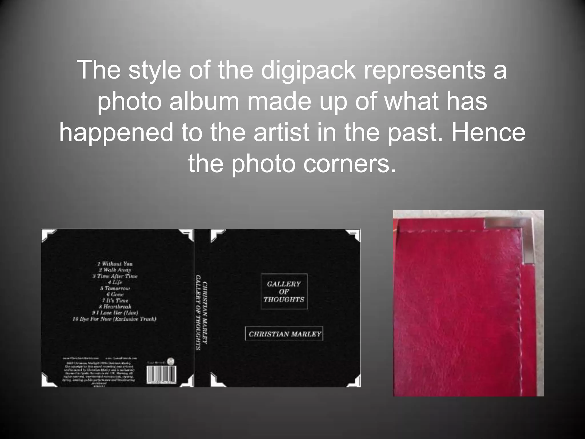    The style of the digipack represents a photo album made up of what has happened to the artist in the past. Hence the photo corners. 