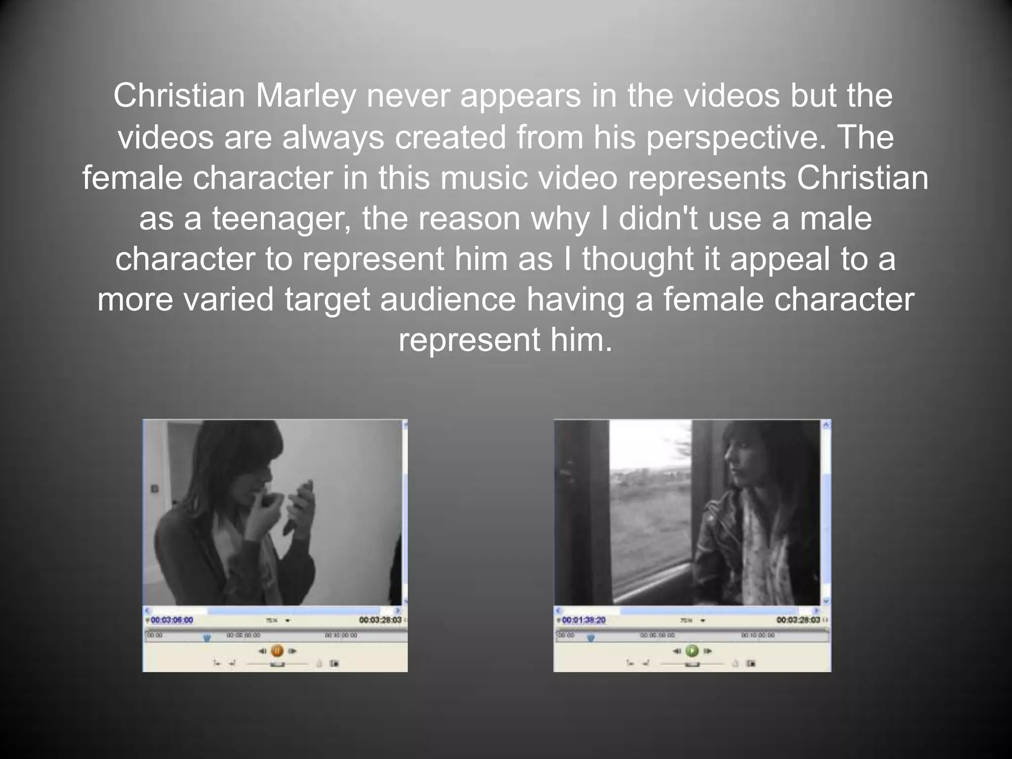 Christian Marley never appears in the videos but the videos are always created from his perspective. The female character in this music video represents Christian as a teenager, the reason why I didn't use a male character to represent him as I thought it appeal to a more varied target audience having a female character represent him. 