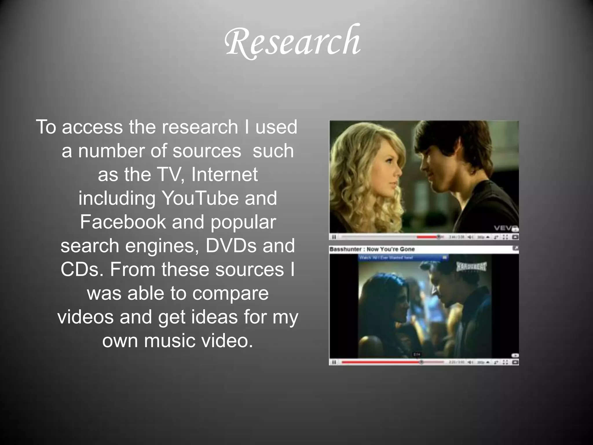 ResearchTo access the research I used a number of sources  such as the TV, Internet including YouTube and Facebook and popular search engines, DVDs and CDs. From these sources I was able to compare videos and get ideas for my own music video.