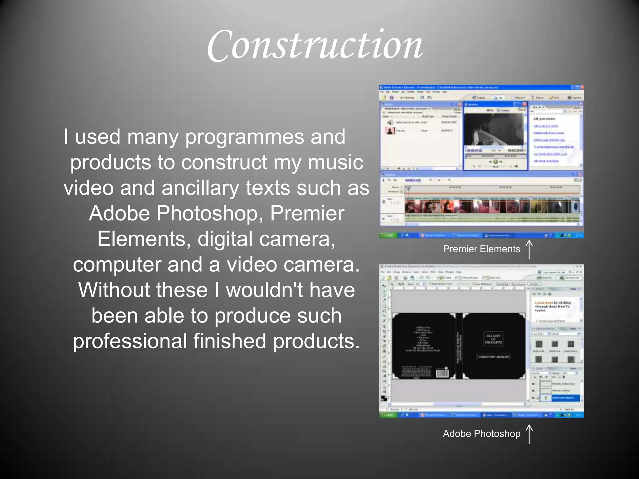 ConstructionI used many programmes and products to construct my music video and ancillary texts such as Adobe Photoshop, Premier Elements, digital camera, computer and a video camera. Without these I wouldn't have been able to produce such professional finished products.Premier ElementsAdobe Photoshop