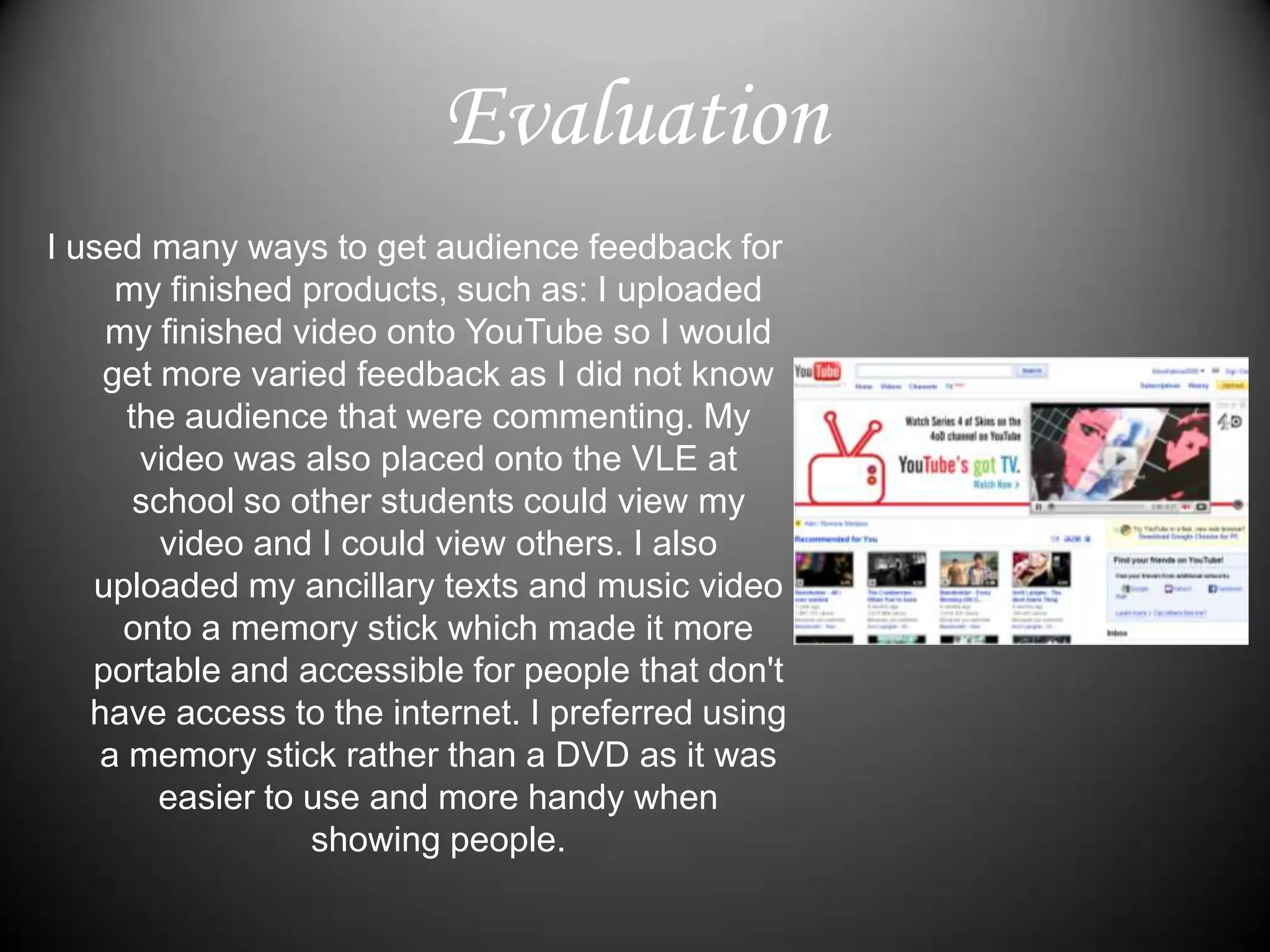 I used many ways to get audience feedback for my finished products, such as: I uploaded my finished video onto YouTube so I would get more varied feedback as I did not know the audience that were commenting. My video was also placed onto the VLE at school so other students could view my video and I could view others. I also uploaded my ancillary texts and music video onto a memory stick which made it more portable and accessible for people that don't have access to the internet. I preferred using a memory stick rather than a DVD as it was easier to use and more handy when showing people.Evaluation