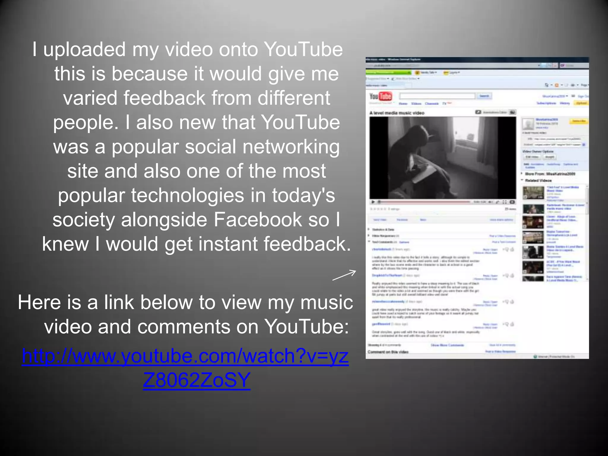 I uploaded my video onto YouTube this is because it would give me varied feedback from different people. I also new that YouTube was a popular social networking site and also one of the most popular technologies in today's society alongside Facebook so I knew I would get instant feedback.Here is a link below to view my music video and comments on YouTube: http://www.youtube.com/watch?v=yzZ8062ZoSY