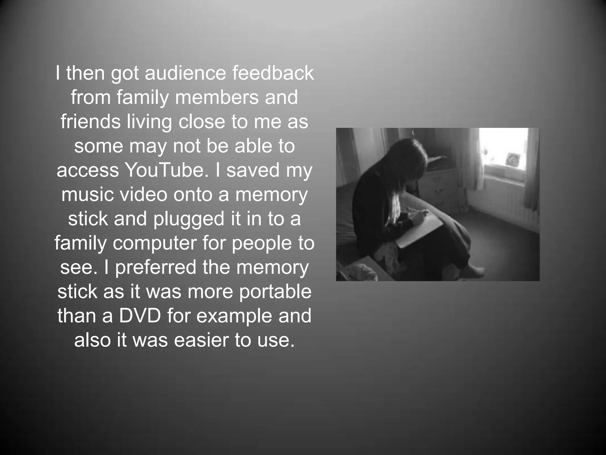 I then got audience feedback from family members and friends living close to me as some may not be able to access YouTube. I saved my music video onto a memory stick and plugged it in to a family computer for people to see. I preferred the memory stick as it was more portable than a DVD for example and also it was easier to use. 