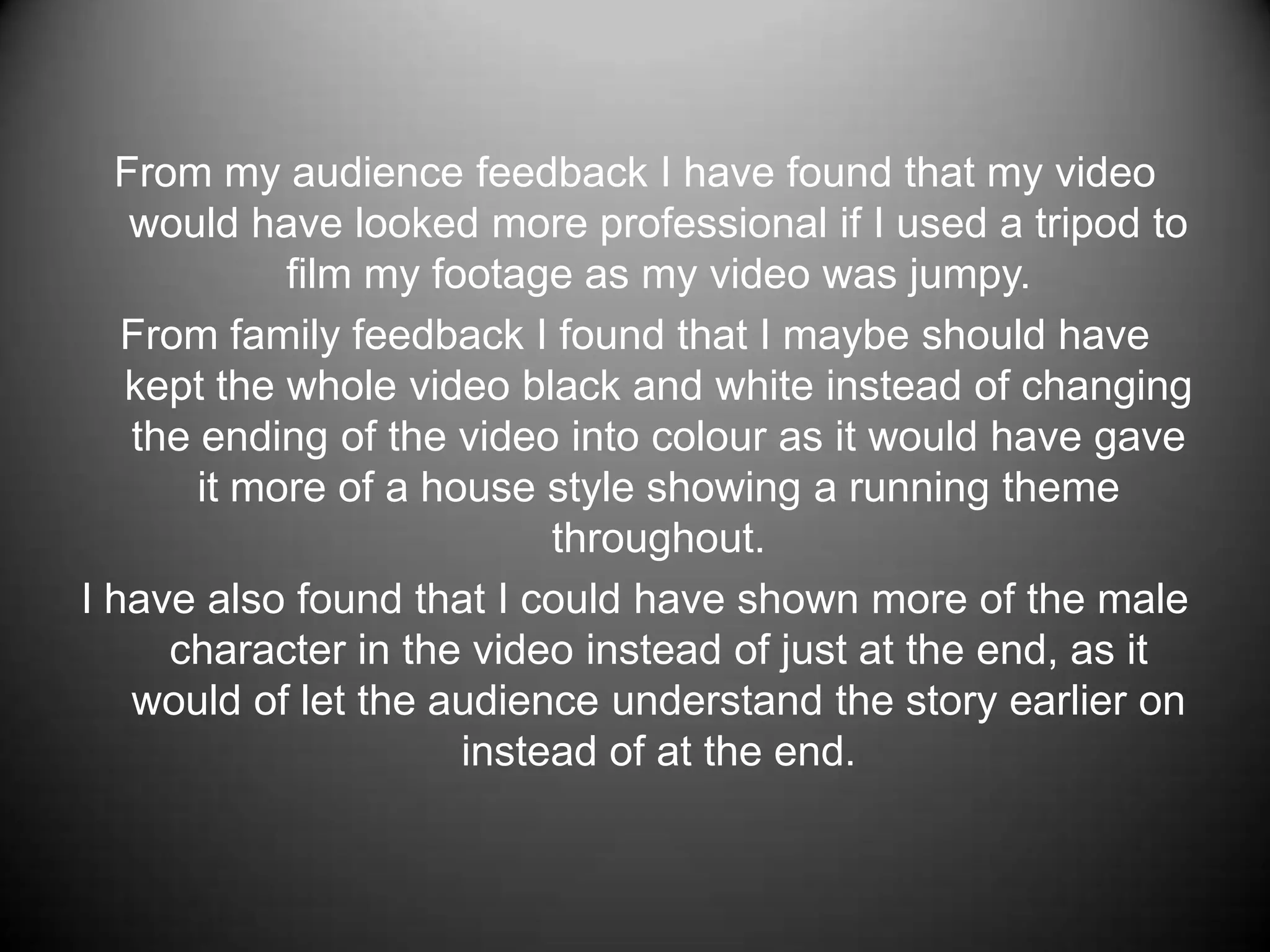 From my audience feedback I have found that my video would have looked more professional if I used a tripod to film my footage as my video was jumpy.From family feedback I found that I maybe should have kept the whole video black and white instead of changing the ending of the video into colour as it would have gave it more of a house style showing a running theme throughout.I have also found that I could have shown more of the male character in the video instead of just at the end, as it would of let the audience understand the story earlier on instead of at the end.