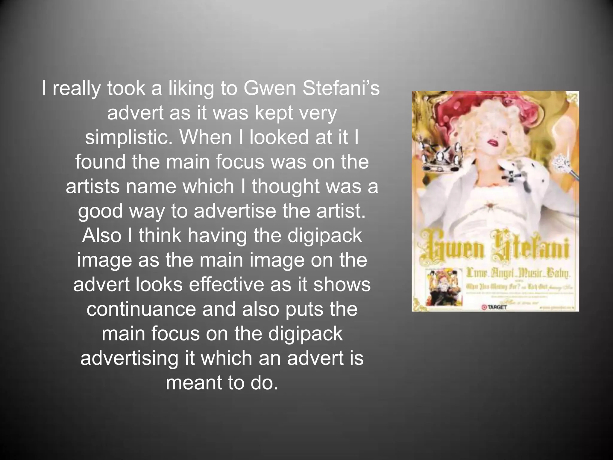 I really took a liking to Gwen Stefani’s advert as it was kept very simplistic. When I looked at it I found the main focus was on the artists name which I thought was a good way to advertise the artist. Also I think having the digipack image as the main image on the advert looks effective as it shows continuance and also puts the main focus on the digipack advertising it which an advert is meant to do.