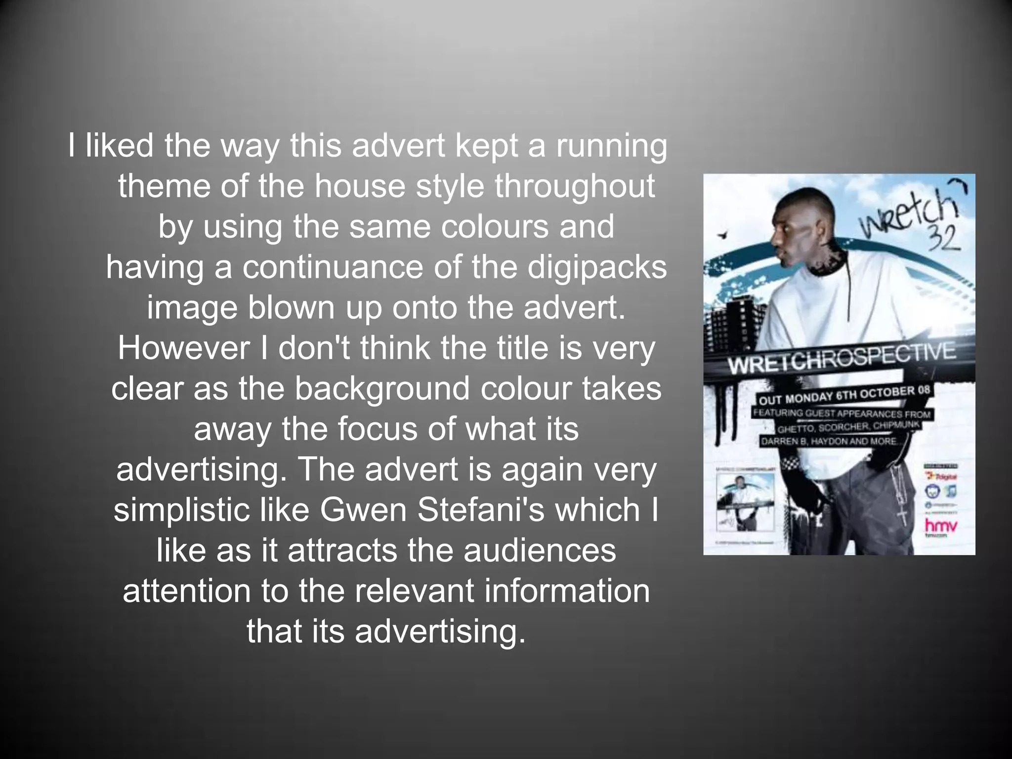 I liked the way this advert kept a running theme of the house style throughout by using the same colours and having a continuance of the digipacks image blown up onto the advert. However I don't think the title is very clear as the background colour takes away the focus of what its advertising. The advert is again very simplistic like Gwen Stefani's which I like as it attracts the audiences attention to the relevant information that its advertising.