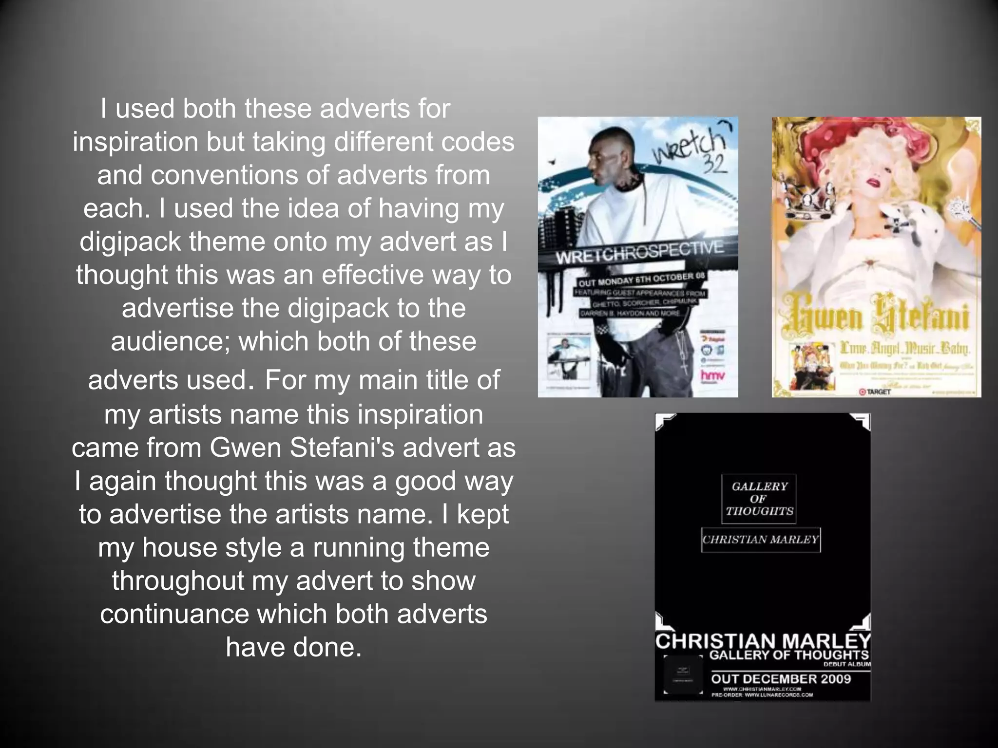 I used both these adverts for inspiration but taking different codes and conventions of adverts from each. I used the idea of having my digipack theme onto my advert as I thought this was an effective way to advertise the digipack to the audience; which both of these adverts used. For my main title of my artists name this inspiration came from Gwen Stefani's advert as I again thought this was a good way to advertise the artists name. I kept my house style a running theme throughout my advert to show continuance which both adverts have done. 