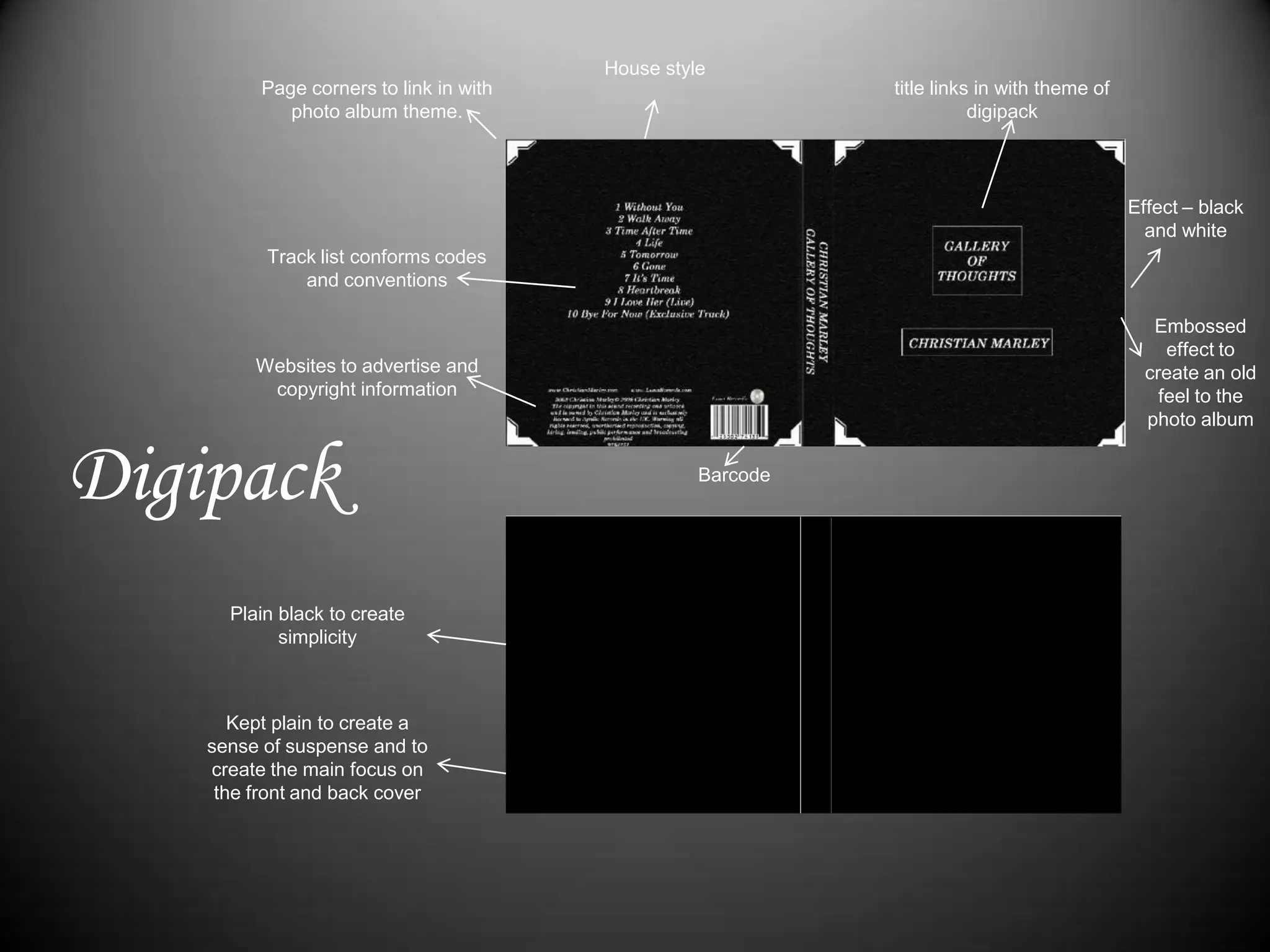 House styletitle links in with theme of digipack Page corners to link in with photo album theme.Effect – black and whiteTrack list conforms codes and conventionsEmbossed effect to create an old feel to the photo albumWebsites to advertise and copyright informationDigipackBarcodePlain black to create simplicityKept plain to create a sense of suspense and to create the main focus on the front and back cover 