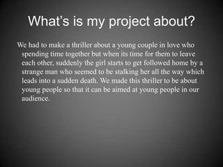 What’s is my project about?   We had to make a thriller about a young couple in love who spending time together but when its time for them to leave each other, suddenly the girl starts to get followed home by a strange man who seemed to be stalking her all the way which leads into a sudden death. We made this thriller to be about young people so that it can be aimed at young people in our audience.  