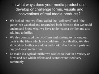 In what ways does your media product use, develop or challenge forms, visuals and conventions of real media products?We looked into two films called the “collateral” and “the game” we watched and researched both films so that we could understand know what we have to do make a thriller and also add into a thriller. We also compared the two films and starting to picking out parts in the films which we could use in our thriller. We also showed each other our ideas and spoke about which parts we enjoyed most in the film.To make it a typical thriller we wanted to look in a variety or films and see which effects and scenes were used very commonly. 