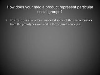 How does your media product represent particular social groups? To create our characters I modeled some of the characteristics from the prototypes we used in the original concepts. 