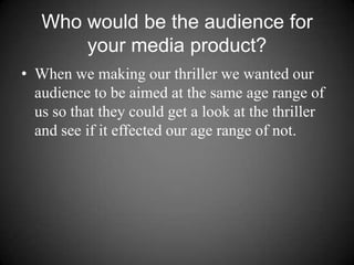Who would be the audience for your media product? When we making our thriller we wanted our audience to be aimed at the same age range of us so that they could get a look at the thriller and see if it effected our age range of not. 