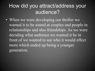How did you attract/address your audience? When we were developing our thriller we wanted it to be aimed at couples and people in relationships and also friendships. As we were deciding what audience we wanted it be in front of we wanted to see who it would effect more which ended up being a younger generation. 