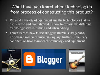 What have you learnt about technologies from process of constructing this product?We used a variety of equipment and the technologies that we had learned and have showed us how to explore the different technologies when filming and when editing.I have learned how to use Blogger, Imovie, Garageband, Tripod and a camera since making my thriller..  I feel very confident on how to use each technology and equipment.