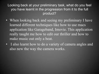 Looking back at your preliminary task, what do you feel you have learnt in the progression from it to the full product? When looking back and seeing my preliminary I have learned different techniques like how to use macs application like Garageband, Imovie. This application really taught me how to edit our thriller and how to make music out only a beat. I also learnt how to do a variety of camera angles and also new the way the camera works. 