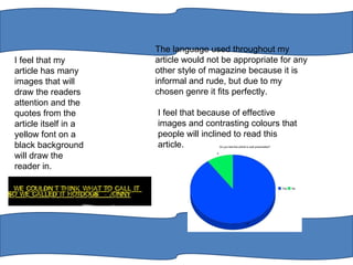I feel that my article has many images that will draw the readers attention and the quotes from the article itself in a yellow font on a black background will draw the reader in.  The language used throughout my article would not be appropriate for any other style of magazine because it is informal and rude, but due to my chosen genre it fits perfectly.  I feel that because of effective images and contrasting colours that people will inclined to read this article.  