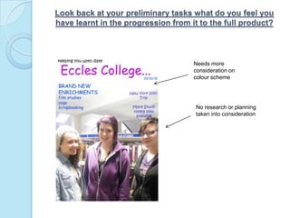 Look back at your preliminary tasks what do you feel you have learnt in the progression from it to the full product?Needs more consideration on colour schemeNo research or planning taken into consideration