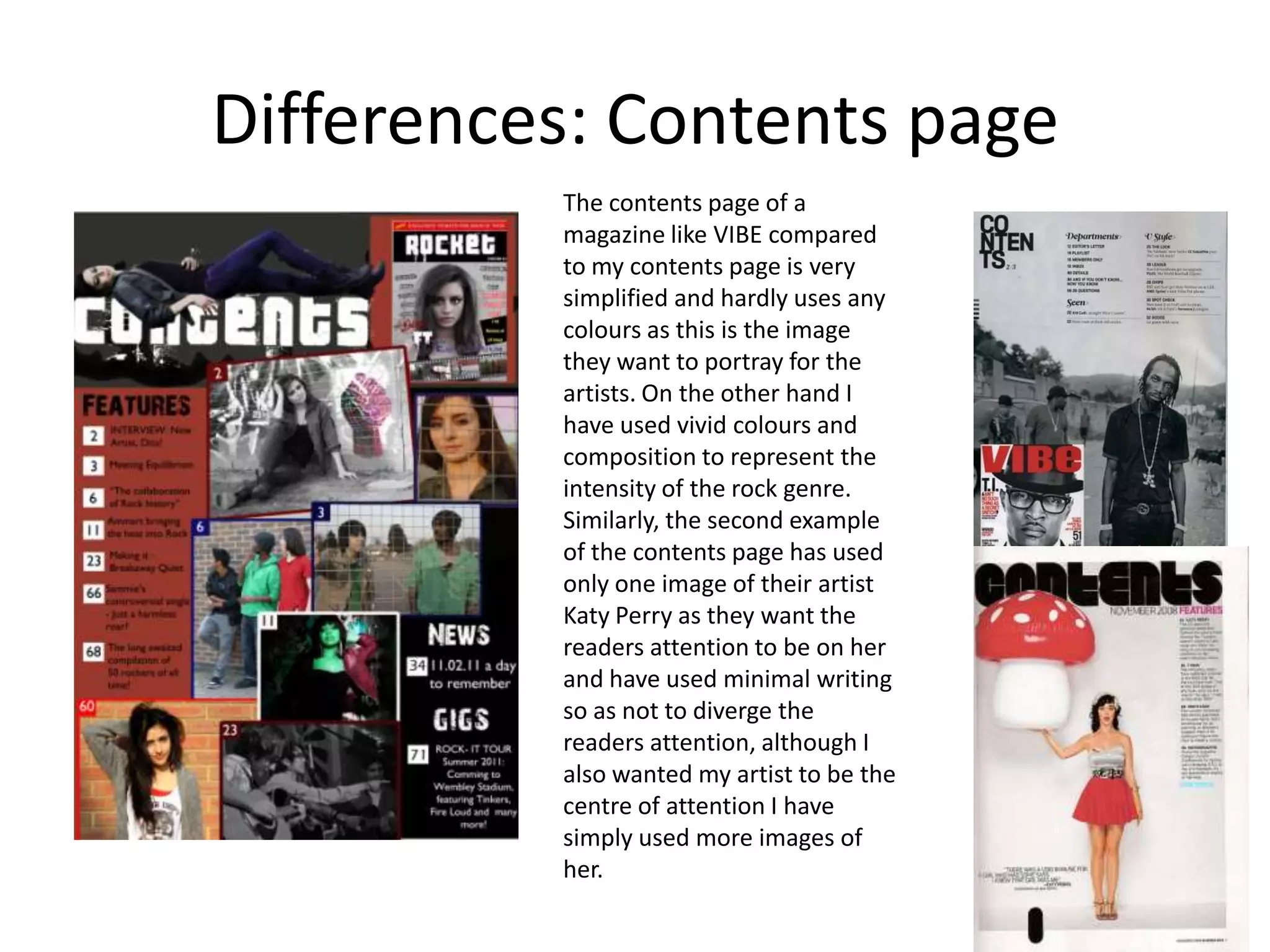 Differences: Contents pageThe contents page of a magazine like VIBE compared to my contents page is very simplified and hardly uses any colours as this is the image they want to portray for the artists. On the other hand I have used vivid colours and composition to represent the intensity of the rock genre. Similarly, the second example of the contents page has used only one image of their artist Katy Perry as they want the readers attention to be on her and have used minimal writing so as not to diverge the readers attention, although I also wanted my artist to be the centre of attention I have simply used more images of her.