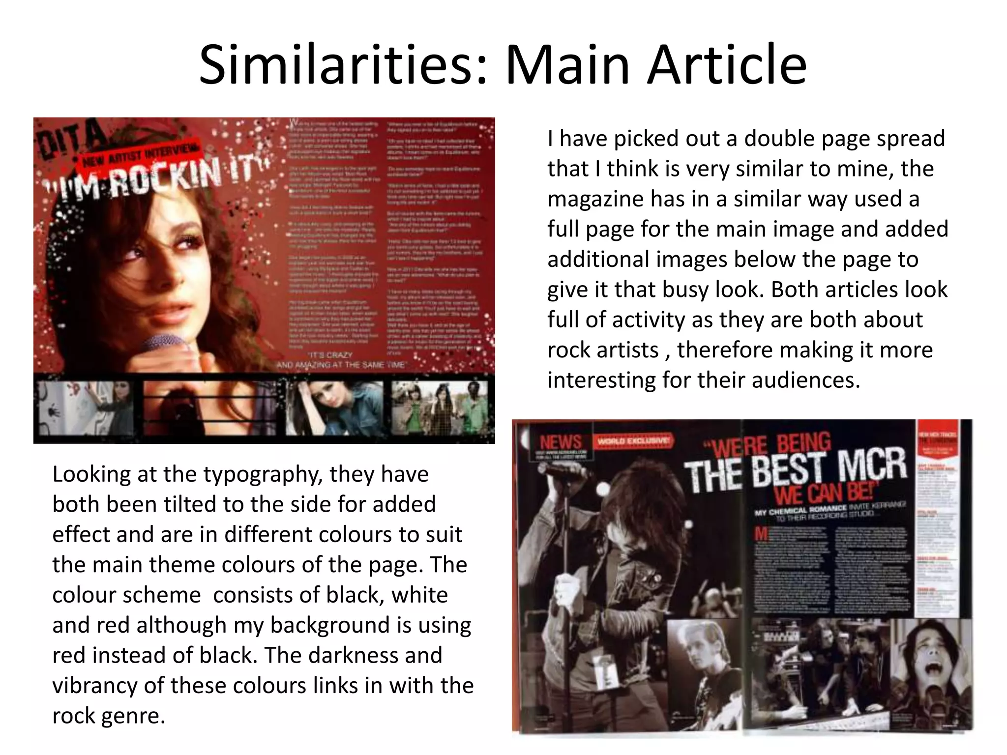Similarities: Main ArticleI have picked out a double page spread that I think is very similar to mine, the magazine has in a similar way used a full page for the main image and added additional images below the page to give it that busy look. Both articles look full of activity as they are both about rock artists , therefore making it more interesting for their audiences.Looking at the typography, they have both been tilted to the side for added effect and are in different colours to suit the main theme colours of the page. The colour scheme  consists of black, white and red although my background is using red instead of black. The darkness and vibrancy of these colours links in with the rock genre.