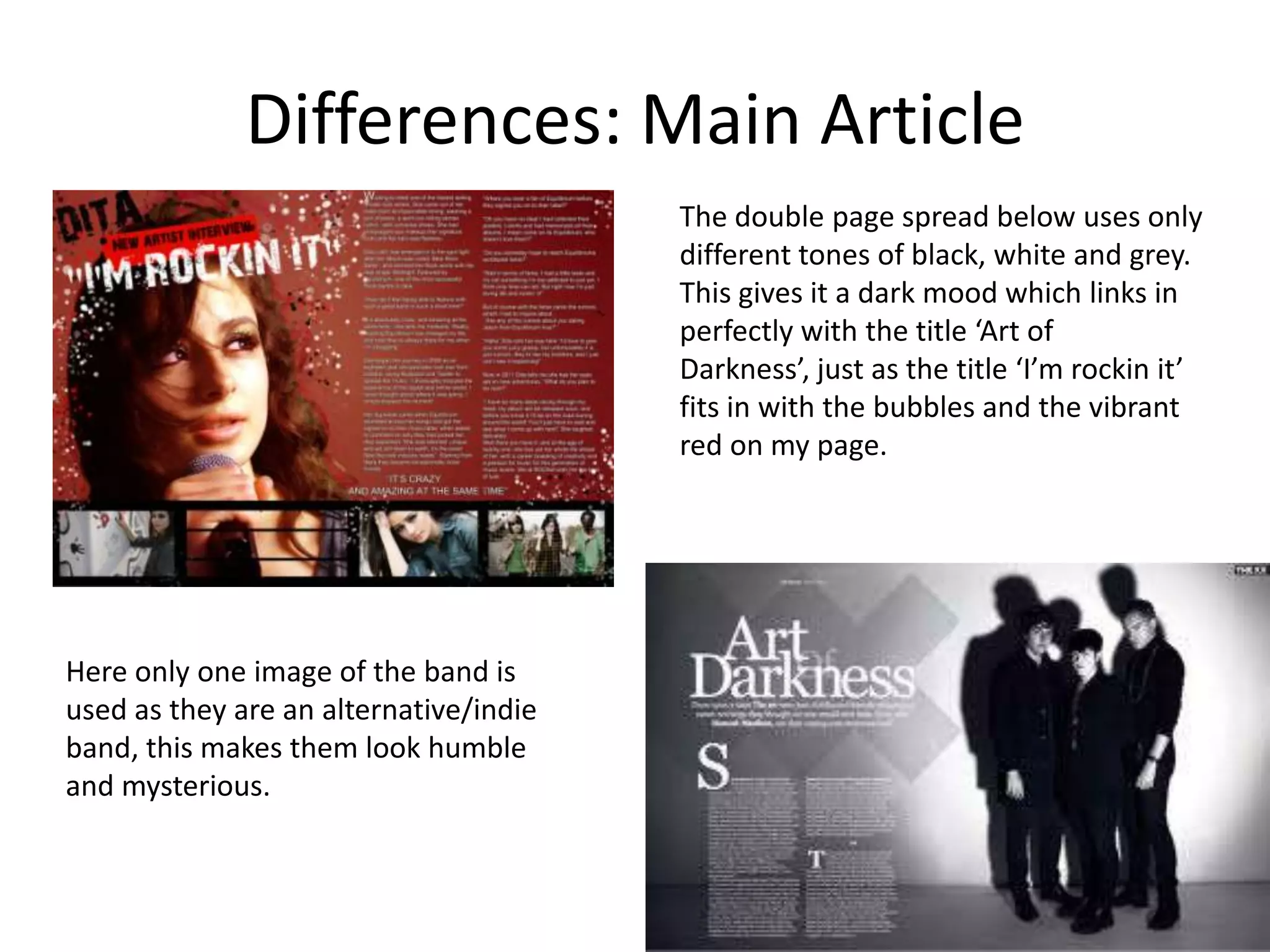 Differences: Main ArticleThe double page spread below uses only different tones of black, white and grey. This gives it a dark mood which links in perfectly with the title ‘Art of Darkness’, just as the title ‘I’m rockin it’ fits in with the bubbles and the vibrant red on my page.  Here only one image of the band is used as they are an alternative/indie band, this makes them look humble and mysterious. 