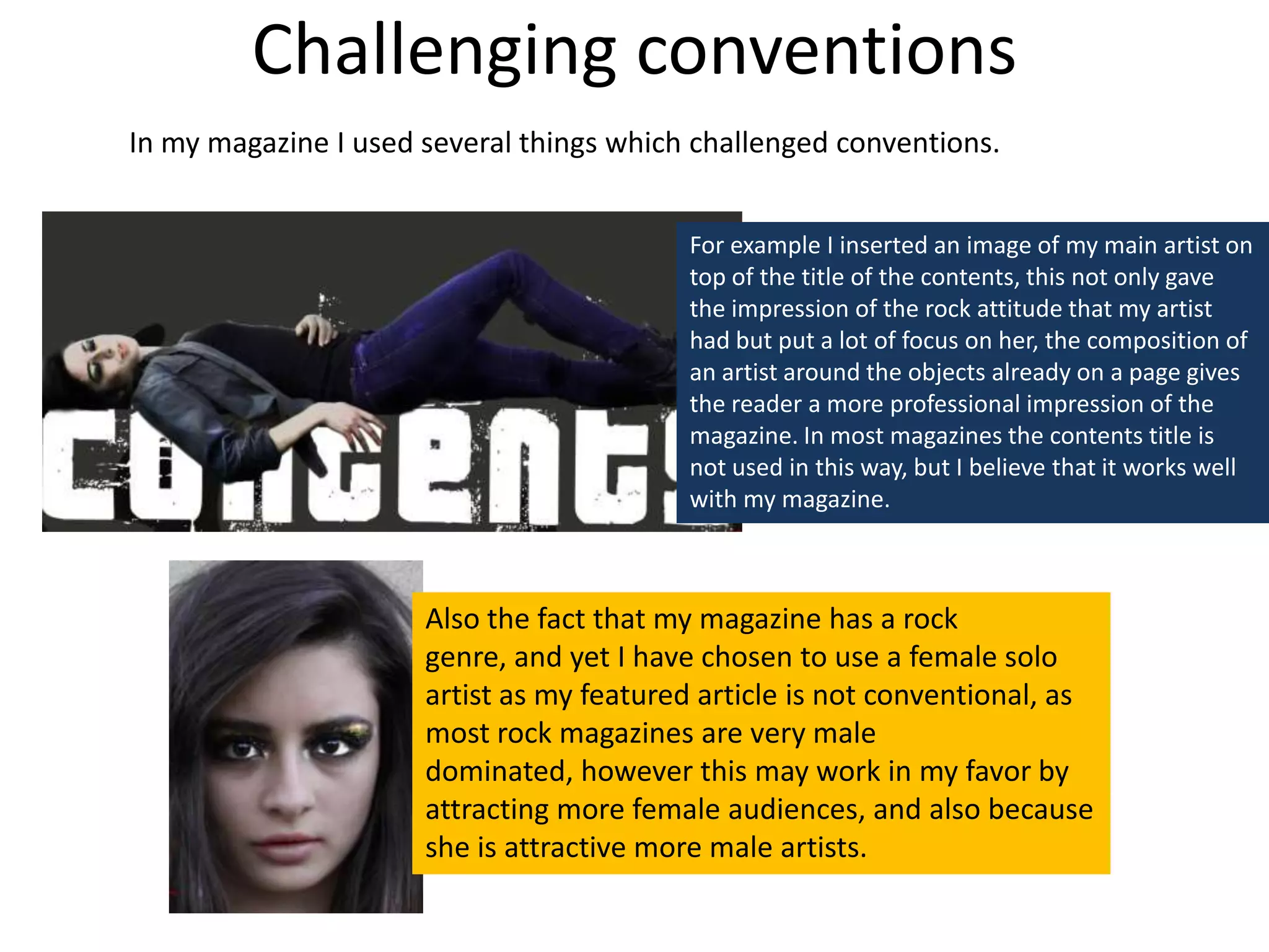 Challenging conventionsIn my magazine I used several things which challenged conventions.For example I inserted an image of my main artist on top of the title of the contents, this not only gave the impression of the rock attitude that my artist had but put a lot of focus on her, the composition of an artist around the objects already on a page gives the reader a more professional impression of the magazine. In most magazines the contents title is not used in this way, but I believe that it works well with my magazine.Also the fact that my magazine has a rock genre, and yet I have chosen to use a female solo artist as my featured article is not conventional, as most rock magazines are very male dominated, however this may work in my favor by attracting more female audiences, and also because she is attractive more male artists.