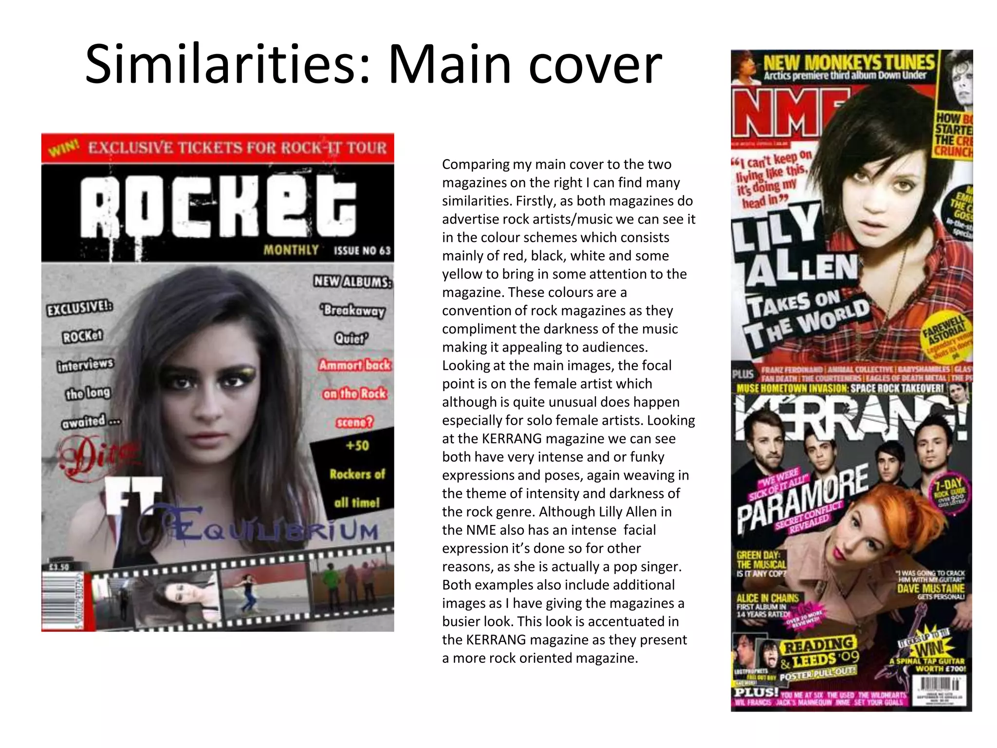 Similarities: Main coverComparing my main cover to the two magazines on the right I can find many similarities. Firstly, as both magazines do advertise rock artists/music we can see it in the colour schemes which consists mainly of red, black, white and some yellow to bring in some attention to the magazine. These colours are a convention of rock magazines as they compliment the darkness of the music making it appealing to audiences.  Looking at the main images, the focal point is on the female artist which although is quite unusual does happen especially for solo female artists. Looking at the KERRANG magazine we can see both have very intense and or funky expressions and poses, again weaving in the theme of intensity and darkness of the rock genre. Although Lilly Allen in the NME also has an intense facial expression it’s done so for other reasons, as she is actually a pop singer.Both examples also include additional images as I have giving the magazines a busier look. This look is accentuated in the KERRANG magazine as they present a more rock oriented magazine.