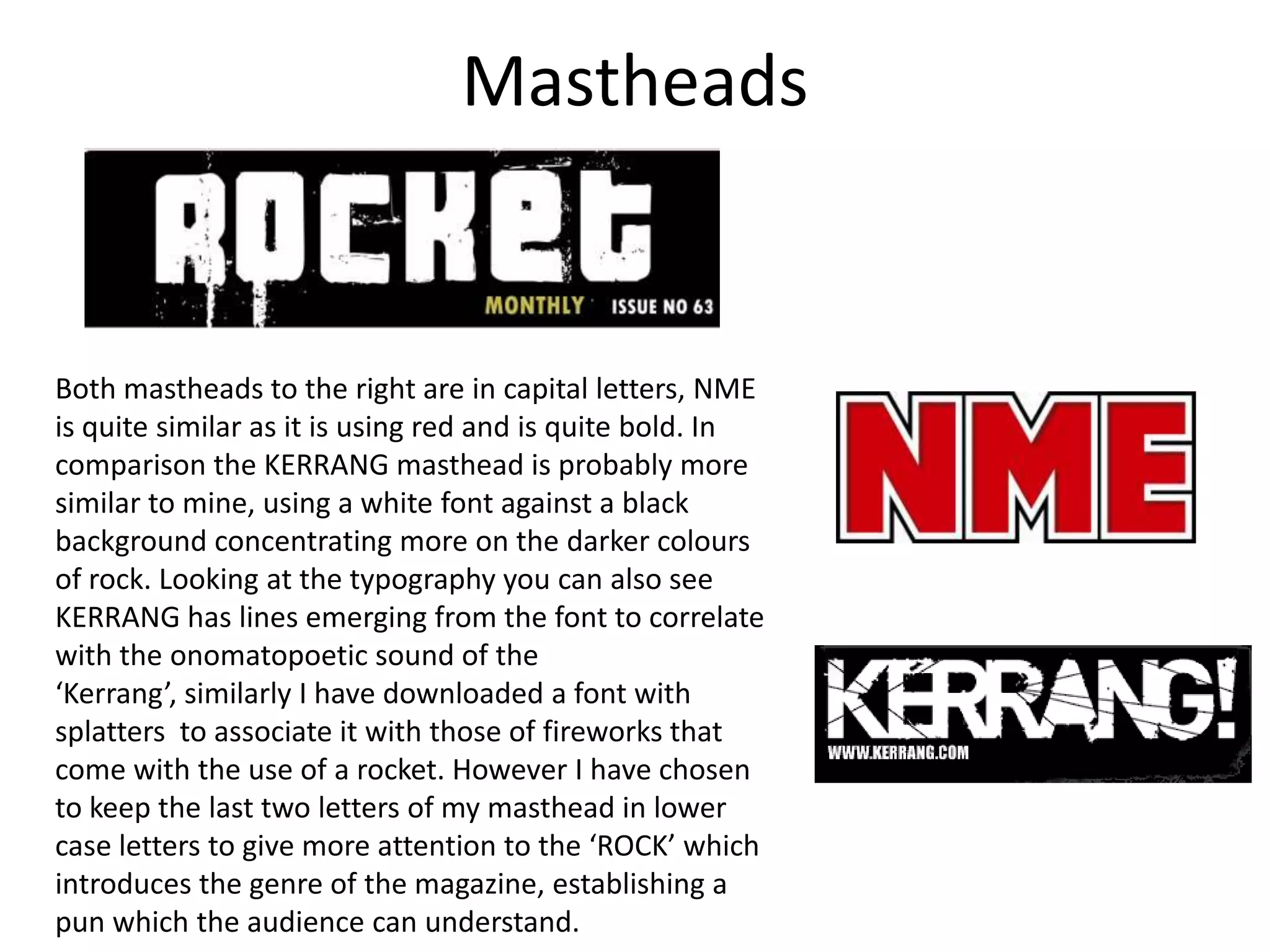 MastheadsBoth mastheads to the right are in capital letters, NME is quite similar as it is using red and is quite bold. In comparison the KERRANG masthead is probably more similar to mine, using a white font against a black background concentrating more on the darker colours of rock. Looking at the typography you can also see KERRANG has lines emerging from the font to correlate with the onomatopoetic sound of the ‘Kerrang’, similarly I have downloaded a font with splatters  to associate it with those of fireworks that come with the use of a rocket. However I have chosen to keep the last two letters of my masthead in lower case letters to give more attention to the ‘ROCK’ which introduces the genre of the magazine, establishing a pun which the audience can understand.