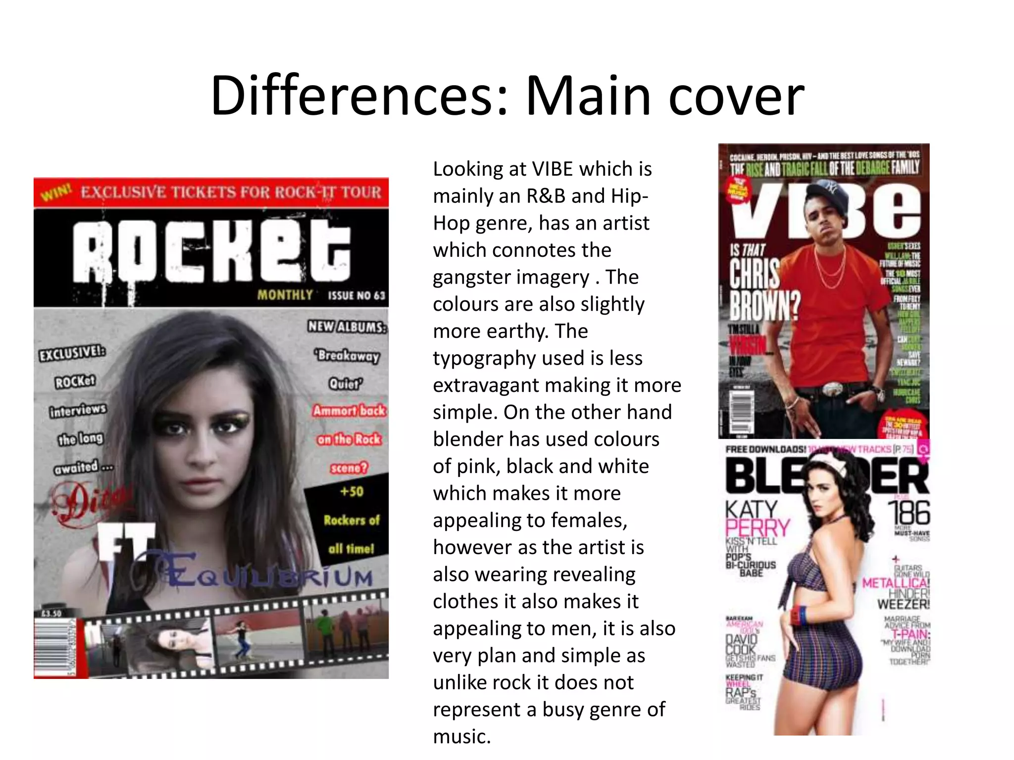 Differences: Main coverLooking at VIBE which is  mainly an R&B and Hip-Hop genre, has an artist which connotes the gangster imagery . The colours are also slightly more earthy. The typography used is less extravagant making it more simple. On the other hand blender has used colours of pink, black and white which makes it more appealing to females, however as the artist is also wearing revealing clothes it also makes it appealing to men, it is also very plan and simple as unlike rock it does not represent a busy genre of music.