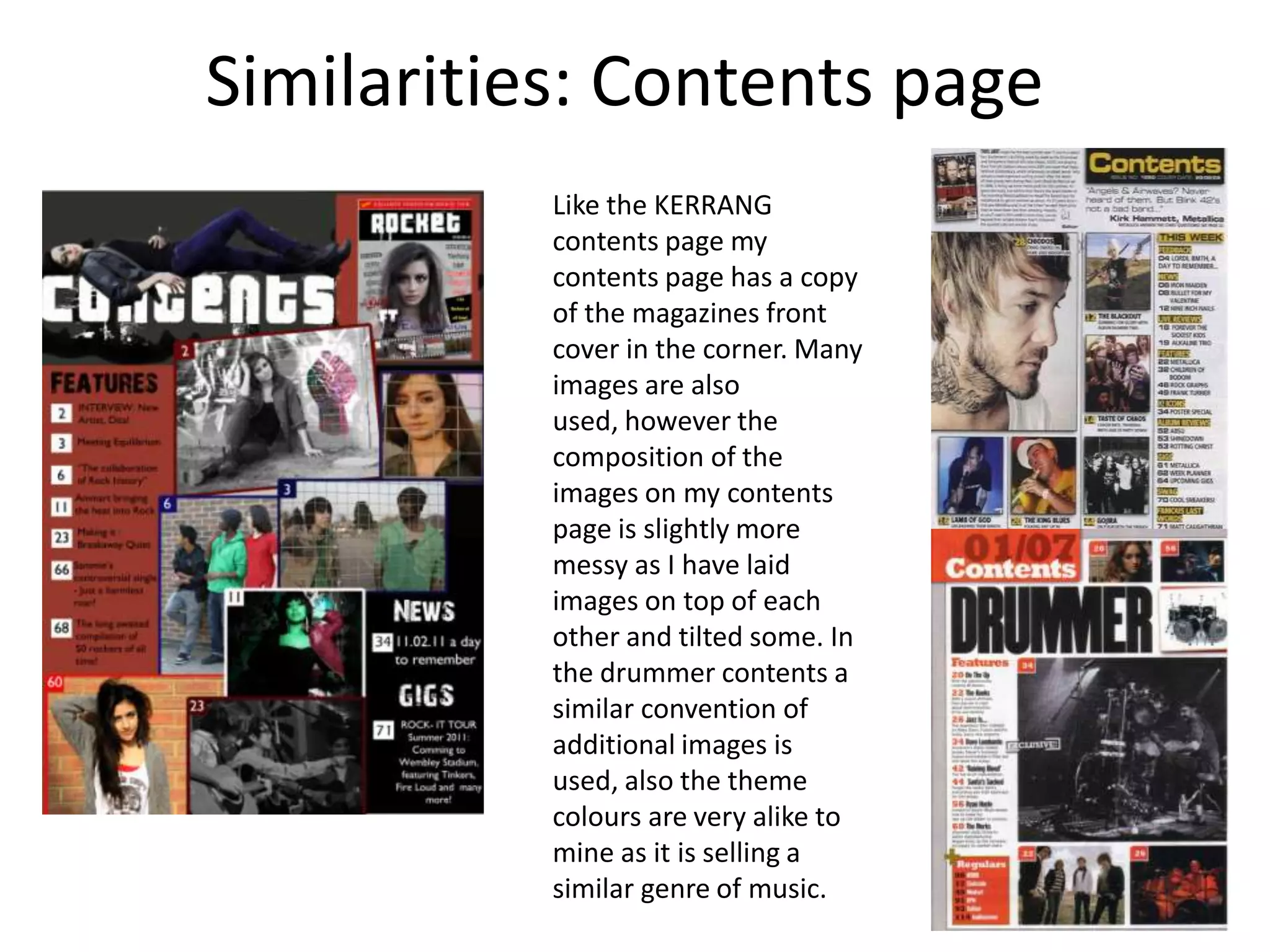 Similarities: Contents pageLike the KERRANG contents page my contents page has a copy of the magazines front cover in the corner. Many images are also used, however the composition of the images on my contents page is slightly more messy as I have laid images on top of each other and tilted some. In the drummer contents a similar convention of additional images is used, also the theme colours are very alike to mine as it is selling a similar genre of music.