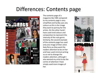 Differences: Contents pageThe contents page of a magazine like VIBE compared to my contents page is very simplified and hardly uses any colours as this is the image they want to portray for the artists. On the other hand I have used vivid colours and composition to represent the intensity of the rock genre. Similarly, the second example of the contents page has used only one image of their artist Katy Perry as they want the readers attention to be on her and have used minimal writing so as not to diverge the readers attention, although I also wanted my artist to be the centre of attention I have simply used more images of her.