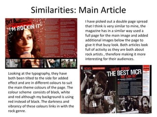 Similarities: Main ArticleI have picked out a double page spread that I think is very similar to mine, the magazine has in a similar way used a full page for the main image and added additional images below the page to give it that busy look. Both articles look full of activity as they are both about rock artists , therefore making it more interesting for their audiences.Looking at the typography, they have both been tilted to the side for added effect and are in different colours to suit the main theme colours of the page. The colour scheme  consists of black, white and red although my background is using red instead of black. The darkness and vibrancy of these colours links in with the rock genre.