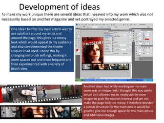 Development of ideasTo make my work unique there are several ideas that I weaved into my work which was not necessarily based on another magazine and yet portrayed my selected genre.One idea I had for my main article was to use splatters around my artist and around the page, this gives it a messy look which would appeal to my audience and also complemented the theme colours I had used. I done this by changing my brush settings, making it more spaced out and more frequent and then experimented with a variety of brush sizes.Another idea I had while working on my main cover was an image reel, I thought this was useful to use as it allowed me to neatly add in more images to grab the readers interest and yet not make the page look too messy. I therefore decided a similar structure for the main article would be good to give me enough space for the main article and additional images.