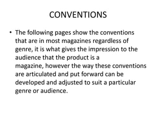 CONVENTIONS The following pages show the conventions that are in most magazines regardless of genre, it is what gives the impression to the audience that the product is a magazine, however the way these conventions are articulated and put forward can be developed and adjusted to suit a particular genre or audience.