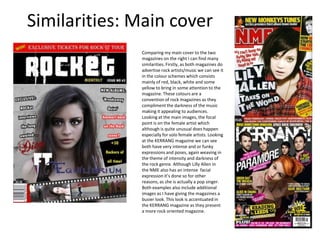 Similarities: Main coverComparing my main cover to the two magazines on the right I can find many similarities. Firstly, as both magazines do advertise rock artists/music we can see it in the colour schemes which consists mainly of red, black, white and some yellow to bring in some attention to the magazine. These colours are a convention of rock magazines as they compliment the darkness of the music making it appealing to audiences.  Looking at the main images, the focal point is on the female artist which although is quite unusual does happen especially for solo female artists. Looking at the KERRANG magazine we can see both have very intense and or funky expressions and poses, again weaving in the theme of intensity and darkness of the rock genre. Although Lilly Allen in the NME also has an intense facial expression it’s done so for other reasons, as she is actually a pop singer.Both examples also include additional images as I have giving the magazines a busier look. This look is accentuated in the KERRANG magazine as they present a more rock oriented magazine.