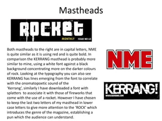 MastheadsBoth mastheads to the right are in capital letters, NME is quite similar as it is using red and is quite bold. In comparison the KERRANG masthead is probably more similar to mine, using a white font against a black background concentrating more on the darker colours of rock. Looking at the typography you can also see KERRANG has lines emerging from the font to correlate with the onomatopoetic sound of the ‘Kerrang’, similarly I have downloaded a font with splatters  to associate it with those of fireworks that come with the use of a rocket. However I have chosen to keep the last two letters of my masthead in lower case letters to give more attention to the ‘ROCK’ which introduces the genre of the magazine, establishing a pun which the audience can understand.