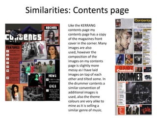 Similarities: Contents pageLike the KERRANG contents page my contents page has a copy of the magazines front cover in the corner. Many images are also used, however the composition of the images on my contents page is slightly more messy as I have laid images on top of each other and tilted some. In the drummer contents a similar convention of additional images is used, also the theme colours are very alike to mine as it is selling a similar genre of music.