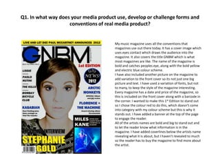Q1. In what way does your media product use, develop or challenge forms and
                    conventions of real media product?


                                       My music magazine uses all the conventions that
                                       magazines use out there today. It has a cover image which
                                       uses eyes contact which draws the audience into the
                                       magazine. It also covers the title GNBM which is what
                                       most magazines are like. The name of the magazine is
                                       bold and catches peoples eye, along with the bold yellow
                                       and electric blue colour scheme.
                                       I have also included another picture on the magazine to
                                       add variation to the front cover so its not just one big
                                       picture and text. I have used a variation of fonts, but not
                                       to many, to keep the style of the magazine interesting.
                                       Every magazine has a date and price of the magazine, so
                                       this is included on the front cover along with a barcode in
                                       the corner. I wanted to make this 1st Edition to stand out
                                       so I chose the colour red to do this, which doesn’t come
                                       into category with my colour scheme but this is why it
                                       stands out. I have added a banner at the top of the page
                                       to engage the reader.
                                       All of the artists names are bold and big to stand out and
                                       to let the reader know what information is in the
                                       magazine. I have added coverlines below the artists name
                                       revealing what it is about, but I haven't revealed to much
                                       so the reader has to buy the magazine to find more about
                                       the artist.
 