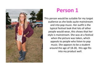 Person 1
This person would be suitable for my target
   audience as she looks quite mainstream
      and into pop music. Her outfit is the
     typical festival look that lots of other
    people would wear, this shows that her
   style is mainstream. She was at a festival
      when the picture was taken, which
      appeals to people who listen to pop
      music. She appears to be a student
     around the age of 18-20, this age fits
             into my product well.
 