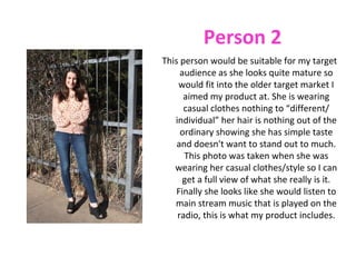 Person 2
This person would be suitable for my target
     audience as she looks quite mature so
    would fit into the older target market I
      aimed my product at. She is wearing
      casual clothes nothing to “different/
   individual” her hair is nothing out of the
     ordinary showing she has simple taste
    and doesn't want to stand out to much.
      This photo was taken when she was
   wearing her casual clothes/style so I can
      get a full view of what she really is it.
    Finally she looks like she would listen to
   main stream music that is played on the
    radio, this is what my product includes.
 